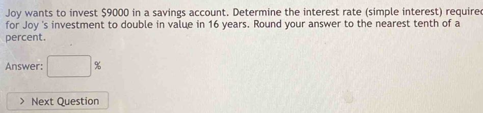 Joy wants to invest $9000 in a savings account. Determine the interest rate (simple interest) require 
for Joy 's investment to double in value in 16 years. Round your answer to the nearest tenth of a 
percent. 
Answer: □ %
Next Question