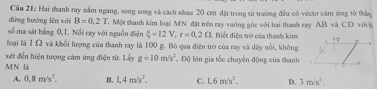 Hai thanh ray nằm ngang, song song và cách nhau 20 cm đặt trong từ trường đều có véctơ cảm ứng từ thăng
đứng hướng lên với B=0,2T. T. Một thanh kim loại MN đặt trên ray vuông góc với hai thanh ray AB và CD với hệ
số ma sát bằng 0, 1. Nối ray với nguồn điện xi =12V, r=0,2Omega. Biết điện trở của thanh kim
loại là 1 Ω và khối lượng của thanh ray là 100 g. Bỏ qua điện trở của ray và dây nối, không
xét đến hiện tượng cảm ứng điện từ. Lấy g=10m/s^2. Độ lớn gia tốc chuyền động của thanh
MN là
A. 0, 8m/s^2. B. 1,4m/s^2. C. 1,6m/s^2. D. 3m/s^2.