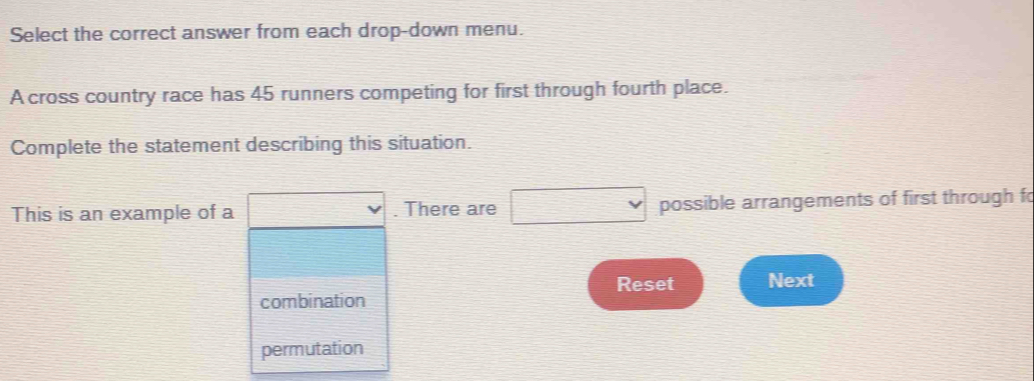 Select the correct answer from each drop-down menu. 
A cross country race has 45 runners competing for first through fourth place. 
Complete the statement describing this situation. 
This is an example of a x_1+x_n=1- 1/2 = □ /□   . There are □ possible arrangements of first through fo 
Reset Next 
combination 
permutation