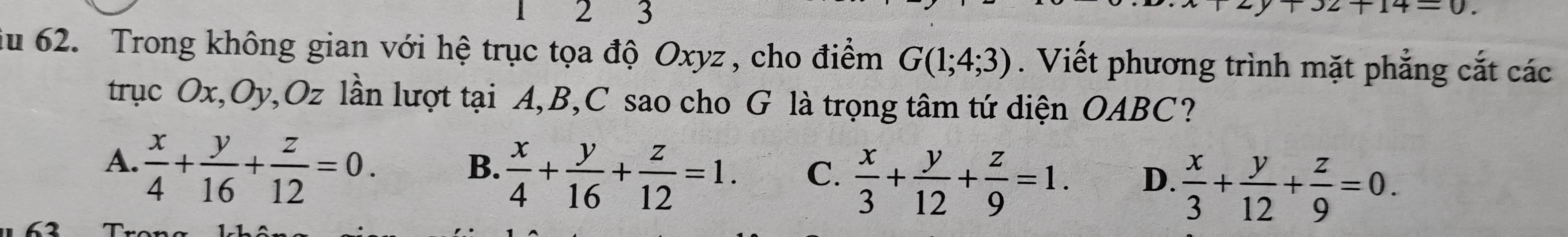 2 3 x2+14=0. 
iu 62. Trong không gian với hệ trục tọa độ Oxyz , cho điểm G(1;4;3). Viết phương trình mặt phẳng cắt các
trục Ox, Oy, Oz lần lượt tại A, B, C sao cho G là trọng tâm tứ diện OABC?
A.  x/4 + y/16 + z/12 =0.
B.  x/4 + y/16 + z/12 =1. C.  x/3 + y/12 + z/9 =1. D.  x/3 + y/12 + z/9 =0.