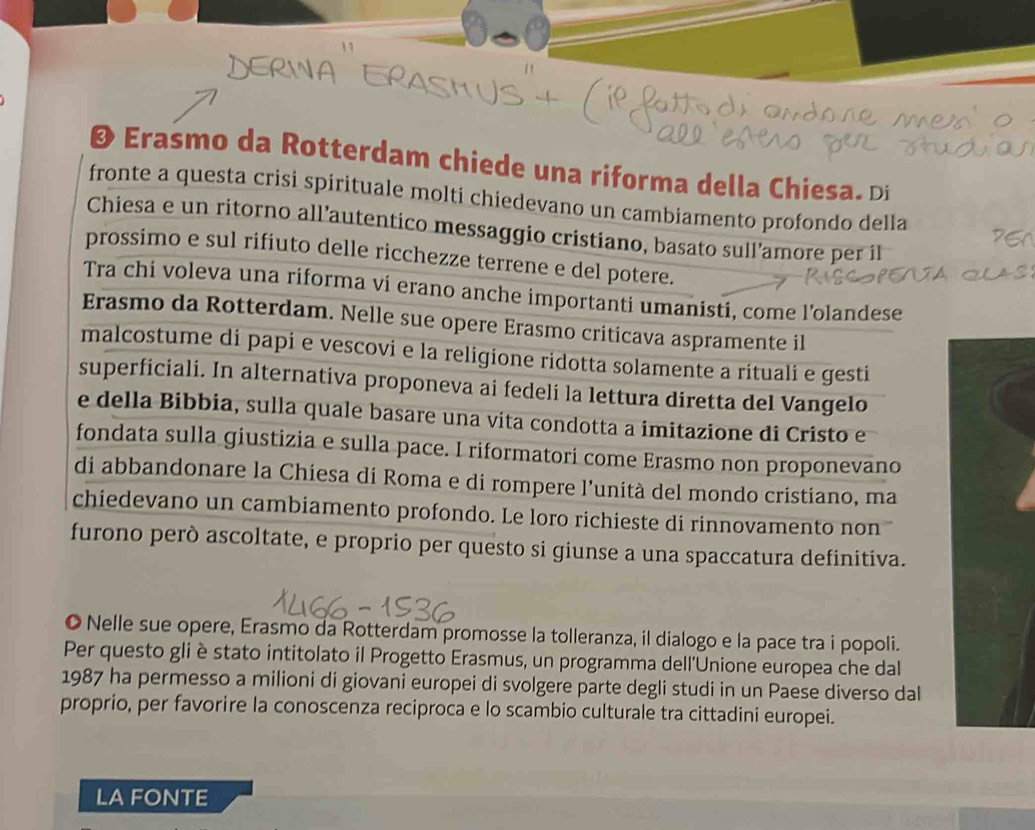 Ø Erasmo da Rotterdam chiede una riforma della Chiesa. Di 
fronte a questa crisi spirituale molti chiedevano un cambiamento profondo della 
Chiesa e un ritorno all’autentico messaggio cristiano, basato sull’amore per il 
prossimo e sul rifiuto delle ricchezze terrene e del potere. 
Tra chi voleva una riforma vi erano anche importanti umanisti, come l’olandese 
Erasmo da Rotterdam. Nelle sue opere Erasmo criticava aspramente il 
malcostume di papi e vescovi e la religione ridotta solamente a rituali e gesti 
superficiali. In alternativa proponeva ai fedeli la lettura diretta del Vangelo 
e della Bibbia, sulla quale basare una vita condotta a imitazione di Cristo e 
fondata sulla giustizia e sulla pace. I riformatori come Erasmo non proponevano 
di abbandonare la Chiesa di Roma e di rompere l’unità del mondo cristiano, ma 
chiedevano un cambiamento profondo. Le loro richieste di rinnovamento non 
furono però ascoltate, e proprio per questo si giunse a una spaccatura definitiva. 
© Nelle sue opere, Erasmo da Rotterdam promosse la tolleranza, il dialogo e la pace tra i popoli. 
Per questo gli è stato intitolato il Progetto Erasmus, un programma dell'Unione europea che dal 
1987 ha permesso a milioni di giovani europei di svolgere parte degli studi in un Paese diverso dal 
proprio, per favorire la conoscenza reciproca e lo scambio culturale tra cittadini europei. 
LA FONTE