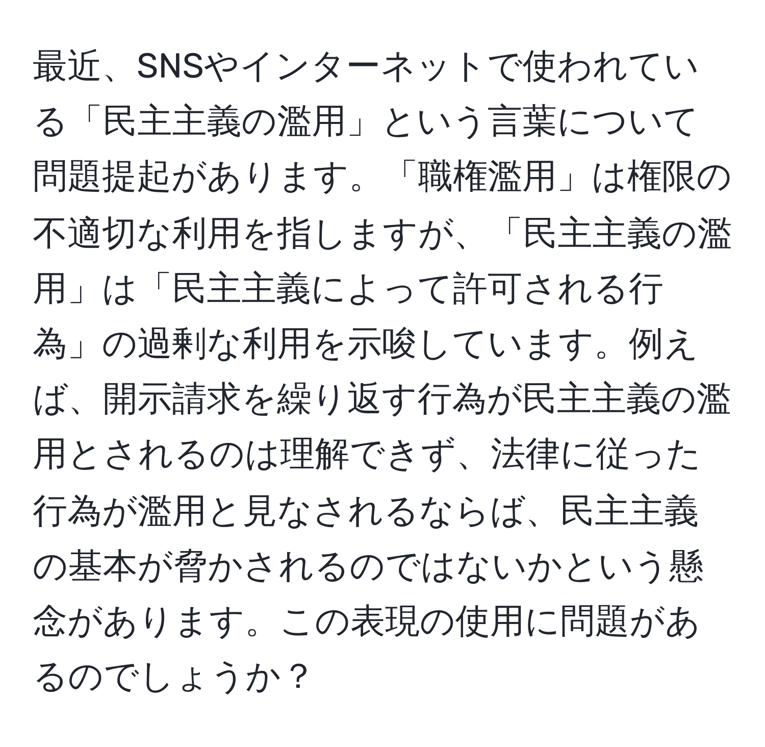 最近、SNSやインターネットで使われている「民主主義の濫用」という言葉について問題提起があります。「職権濫用」は権限の不適切な利用を指しますが、「民主主義の濫用」は「民主主義によって許可される行為」の過剰な利用を示唆しています。例えば、開示請求を繰り返す行為が民主主義の濫用とされるのは理解できず、法律に従った行為が濫用と見なされるならば、民主主義の基本が脅かされるのではないかという懸念があります。この表現の使用に問題があるのでしょうか？