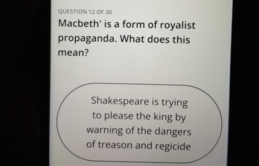 OF 30 
Macbeth' is a form of royalist 
propaganda. What does this 
mean? 
Shakespeare is trying 
to please the king by 
warning of the dangers 
of treason and regicide