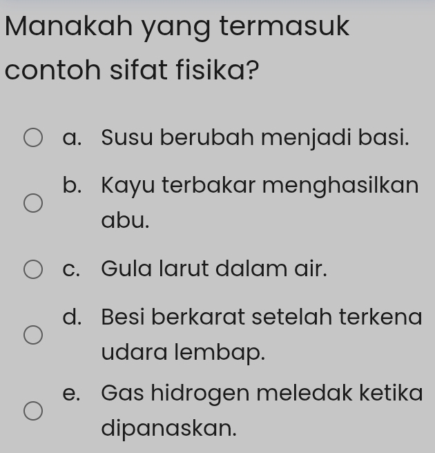 Manakah yang termasuk
contoh sifat fisika?
a. Susu berubah menjadi basi.
b. Kayu terbakar menghasilkan
abu.
c. Gula larut dalam air.
d. Besi berkarat setelah terkena
udara lembap.
e. Gas hidrogen meledak ketika
dipanaskan.