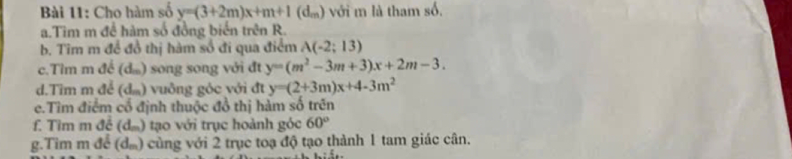 Cho hàm số y=(3+2m)x+m+1(d_m) với m là tham số. 
a.Tim m để hàm số đồng biến trên R. 
b. Tim m để đồ thị hàm số đi qua điểm A(-2;13)
c.Tìm m để (d) song song với đt y=(m^2-3m+3)x+2m-3. 
d.Tim m để (dầ) vuông góc với đt y=(2+3m)x+4-3m^2
e.Tìm điểm cổ định thuộc đồ thị hàm số trên 
f. Tim m đề (dầ) tạo với trục hoành góc 60°
g.Tim m để (dầ) cùng với 2 trục toạ độ tạo thành 1 tam giác cân.