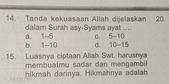 Tanda kekuasaan Allah dijelaskan 20.
dalam Surah asy-Syams ayat ....
a. 1-5 C. 5-10
bì 1-10 d. 10-15
15. Luasnya ciptaan Allah Swt. harusnya
membuatmu sadar dan mengambil
hikmah darinya. Hikmahnya adalah