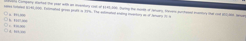 Stevens Company started the year with an inventory cost of $145,000. During the month of January, Stevens purchased inventory that cost $53,000. Januar
sales totaled $140,000. Estimated gross profit is 35%. The estimated ending inventory as of January 31 is
a. $91,000
b. $107,000
c. $58,000
d. $69,300