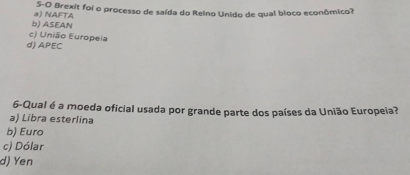 5-0 Brexit foi o processo de saída do Reino Unido de qual bloco econômico?
a) NAFTA
b) ASEAN
c) União Europeia
d) APEC
6-Qual é a moeda oficial usada por grande parte dos países da União Europeia?
a) Libra esterlina
b) Euro
c) Dólar
d) Yen