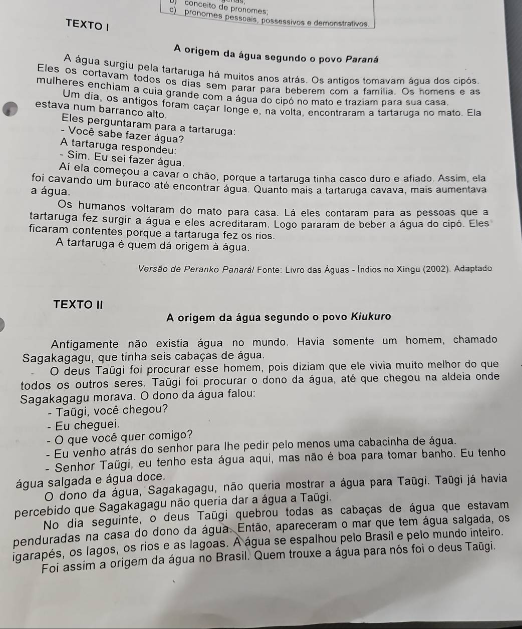 )  conceito de pronomes;
c)  pronomes pessoais, possessivos e demonstrativos
TEXTO I
A origem da água segundo o povo Paraná
A água surgiu pela tartaruga há muitos anos atrás. Os antigos tomavam áqua dos cipós.
Eles os cortavam todos os dias sem parar para beberem com a família. Os homens e as
mulheres enchiam a cuia grande com a água do cipó no mato e traziam para sua casa.
Um dia, os antigos foram caçar longe e, na volta, encontraram a tartaruga no mato. Ela
estava num barranco alto.
Eles perguntaram para a tartaruga:
- Você sabe fazer água?
A tartaruga respondeu:
- Sim. Eu sei fazer água.
Aí ela começou a cavar o chão, porque a tartaruga tinha casco duro e afiado. Assim, ela
foi cavando um buraco até encontrar água. Quanto mais a tartaruga cavava, mais aumentava
a água.
Os humanos voltaram do mato para casa. Lá eles contaram para as pessoas que a
tartaruga fez surgir a água e eles acreditaram. Logo pararam de beber a água do cipó. Eles
ficaram contentes porque a tartaruga fez os rios.
A tartaruga é quem dá origem à água.
Versão de Peranko Panará/ Fonte: Livro das Águas - Índios no Xingu (2002). Adaptado
TEXTO II
A origem da água segundo o povo Kiukuro
Antigamente não existia água no mundo. Havia somente um homem, chamado
Sagakagagu, que tinha seis cabaças de água.
O deus Taūgi foi procurar esse homem, pois diziam que ele vivia muito melhor do que
todos os outros seres. Taũgi foi procurar o dono da água, até que chegou na aldeia onde
Sagakagagu morava. O dono da água falou:
- Taũgi, você chegou?
- Eu cheguei.
- O que você quer comigo?
- Eu venho atrás do senhor para lhe pedir pelo menos uma cabacinha de água.
- Senhor Taũgi, eu tenho esta água aqui, mas não é boa para tomar banho. Eu tenho
água salgada e água doce.
O dono da água, Sagakagagu, não queria mostrar a água para Taūgi. Taūgi já havia
percebido que Sagakagagu não queria dar a água a Taūgi.
No dia seguinte, o deus Taūgi quebrou todas as cabaças de água que estavam
penduradas na casa do dono da água. Então, apareceram o mar que tem água salgada, os
igarapés, os lagos, os rios e as lagoas. A água se espalhou pelo Brasil e pelo mundo inteiro.
Foi assim a origem da água no Brasil. Quem trouxe a água para nós foi o deus Taūgi.