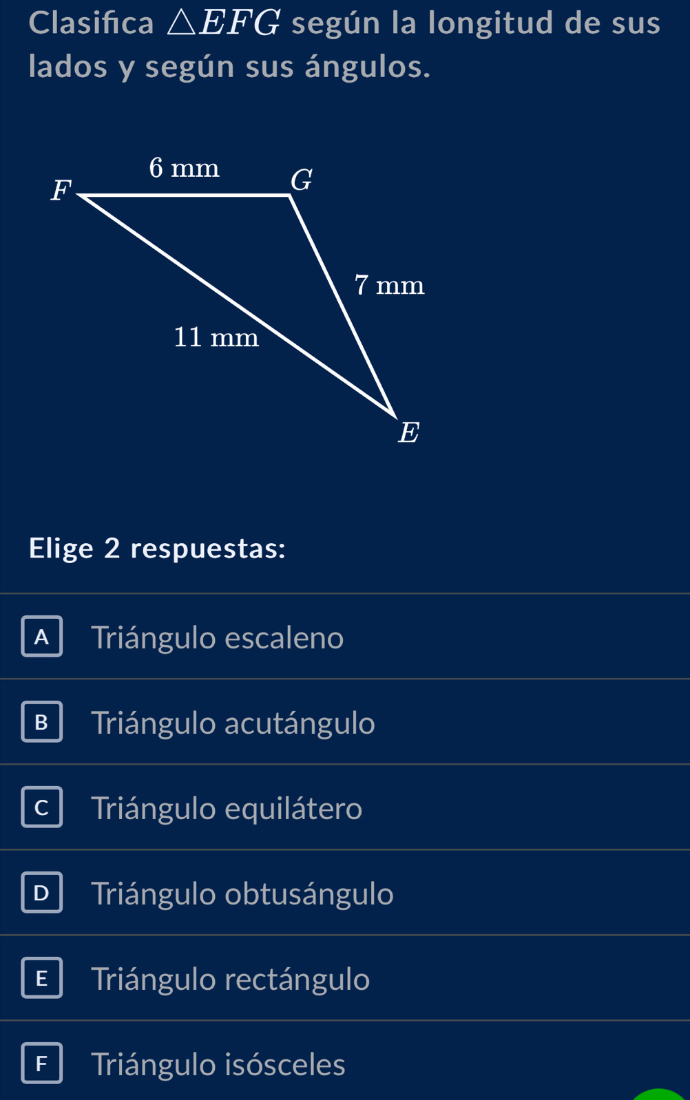 Clasifca △ EFG según la longitud de sus
lados y según sus ángulos.
Elige 2 respuestas:
A Triángulo escaleno
B Triángulo acutángulo
C Triángulo equilátero
D Triángulo obtusángulo
E Triángulo rectángulo
F Triángulo isósceles
