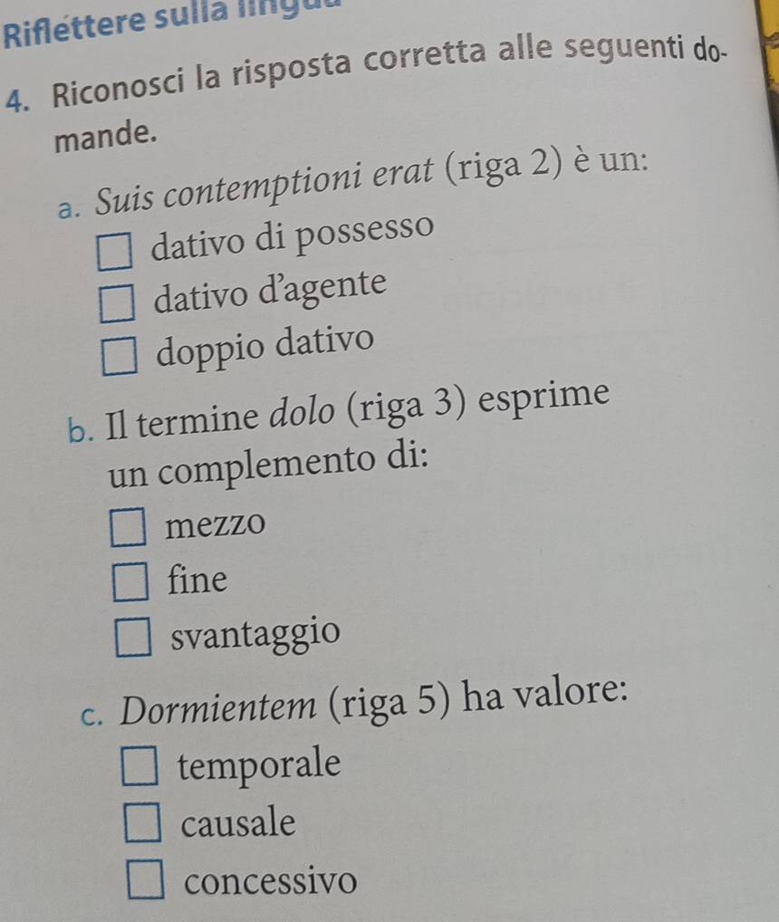 Riflettere sulla língul
4. Riconosci la risposta corretta alle seguenti do-
mande.
a. Suis contemptioni erat (riga 2) è un:
dativo di possesso
dativo d’agente
doppio dativo
b. Il termine dolo (riga 3) esprime
un complemento di:
mezzo
fine
svantaggio
c. Dormientem (riga 5) ha valore:
temporale
causale
concessivo