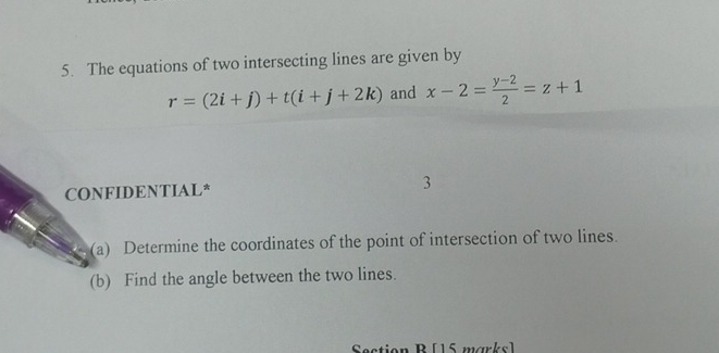 The equations of two intersecting lines are given by
r=(2i+j)+t(i+j+2k) and x-2= (y-2)/2 =z+1
CONFIDENTIAL* 
3 
(a) Determine the coordinates of the point of intersection of two lines. 
(b) Find the angle between the two lines. 
Section B [15 marks]