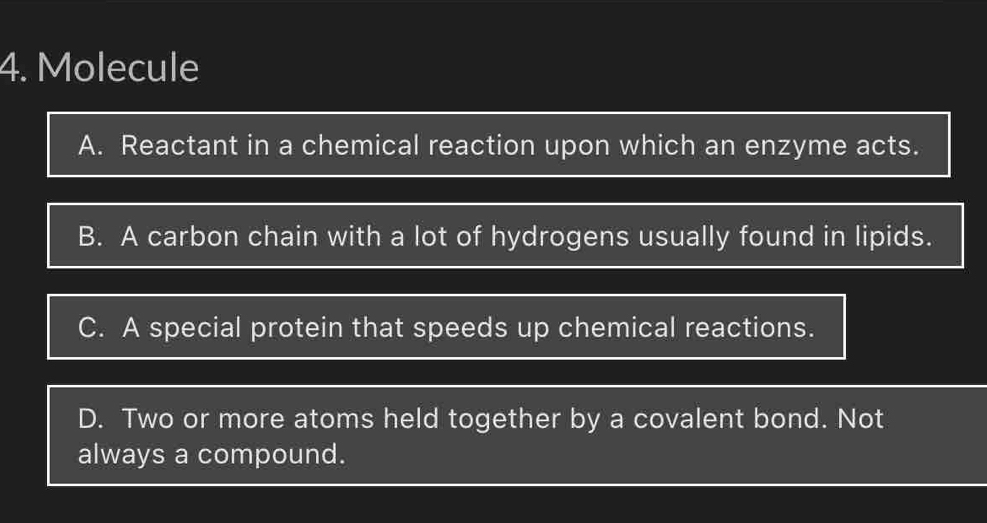 Molecule
A. Reactant in a chemical reaction upon which an enzyme acts.
B. A carbon chain with a lot of hydrogens usually found in lipids.
C. A special protein that speeds up chemical reactions.
D. Two or more atoms held together by a covalent bond. Not
always a compound.