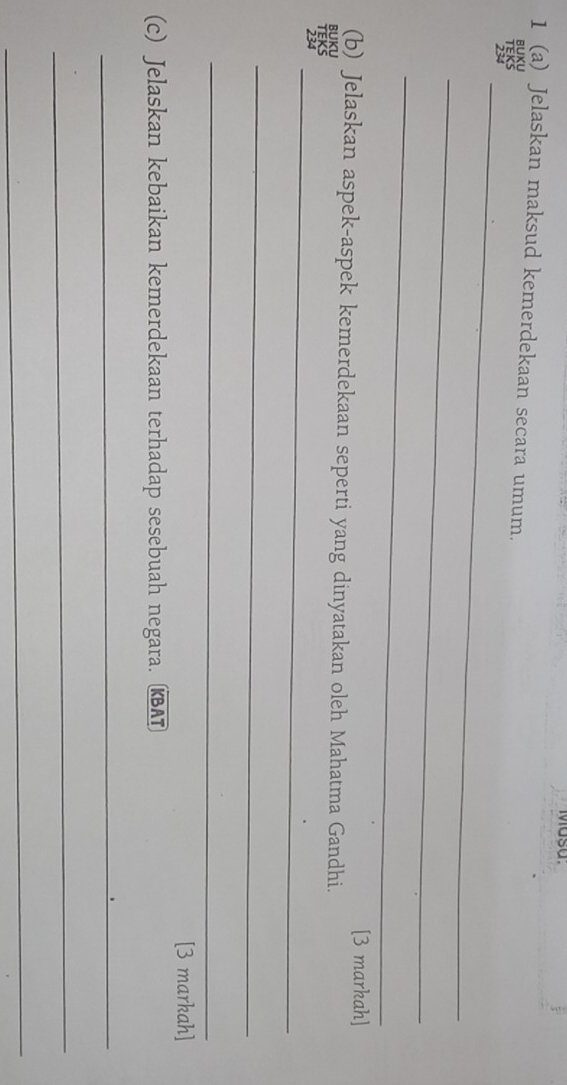 Masa. 
1 (a) Jelaskan maksud kemerdekaan secara umum. 
BUXU 
_ 
_ 
_ 
[3 markah] 
(b) Jelaskan aspek-aspek kemerdekaan seperti yang dinyatakan oleh Mahatma Gandhi. 
BUKU 
_ 
_ 
_ 
[3 markah] 
(c) Jelaskan kebaikan kemerdekaan terhadap sesebuah negara. KBAT 
_ 
_ 
_