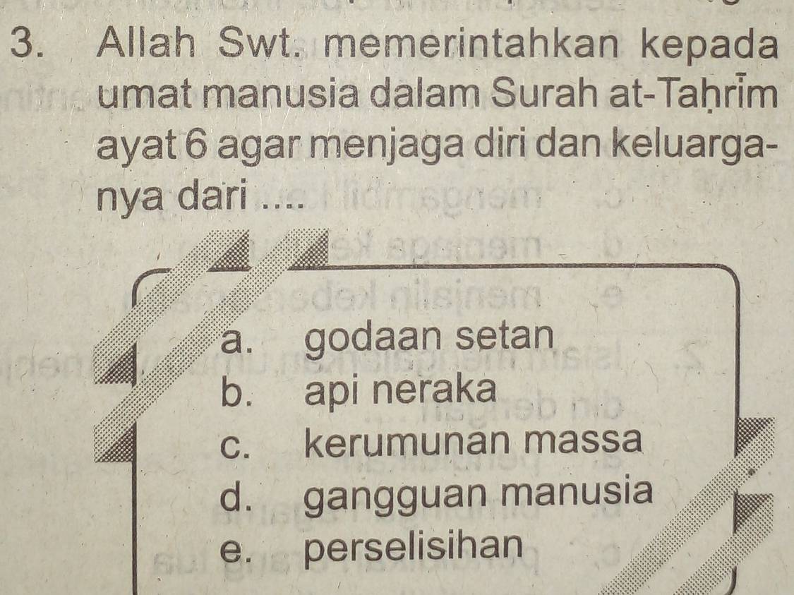 Allah Swt. memerintahkan kepada
umat manusia dalam Surah at-TaḥrĪm
ayat 6 agar menjaga diri dan keluarga-
nya dari ....
a. godaan setan
b. api neraka
c. kerumunan massa
d. gangguan manusia
e. perselisihan