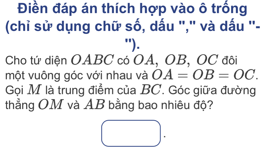 Điền đáp án thích hợp vào ô trống 
(chỉ sử dụng chữ số, dấu "," và dấu ''- 
"). 
Cho tứ diện OABC có OA, OB, OC đôi 
một vuông góc với nhau và OA=OB=OC. 
Gọi M là trung điểm của BC. Góc giữa đường 
thẳng OM và AB bằng bao nhiêu độ?