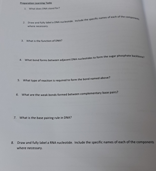 Preparation Learning Tasks 
1. What does DNA stand for? 
2. Draw and fully label a DNA nucleotide. Include the specific names of each of the components 
where necessary. 
3. What is the function of DNA? 
4. What bond forms between adjacent DNA nucleotides to form the sugar phosphate backbone? 
5. What type of reaction is required to form the bond named above? 
6. What are the weak bonds formed between complementary base pairs? 
7. What is the base pairing rule in DNA? 
8. Draw and fully label a RNA nucleotide. Include the specific names of each of the components 
where necessary.