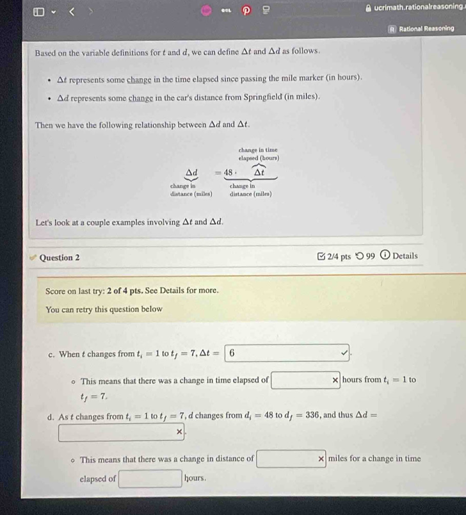 QaL 
ucrimath, rationalreasoning. 
Rational Reasoning 
Based on the variable definitions for t and d, we can define △ t and △ d as follows.
Δt represents some change in the time elapsed since passing the mile marker (in hours).
△ d represents some change in the car's distance from Springfield (in miles). 
Then we have the following relationship between △ d and △ t. 
change in time 
elapsed (hours)
=48· widehat △ t
change in change in 
distance (miles) distance (miles) 
Let's look at a couple examples involving △ t and △ d. 
Question 2 2/4 pts つ 99 Details 
Score on last try: 2 of 4 pts. See Details for more. 
You can retry this question below 
c. When t changes from t_i=1 to t_f=7, △ t=| 6
。 This means that there was a change in time elapsed of hours from t_i=1 to 
*
t_f=7. 
d. As t changes from t_i=1tot_f=7 d changes from d_i=48 to d_f=336 , and thus △ d=
× 
This means that there was a change in distance of * miles for a change in time 
elapsed of hours.