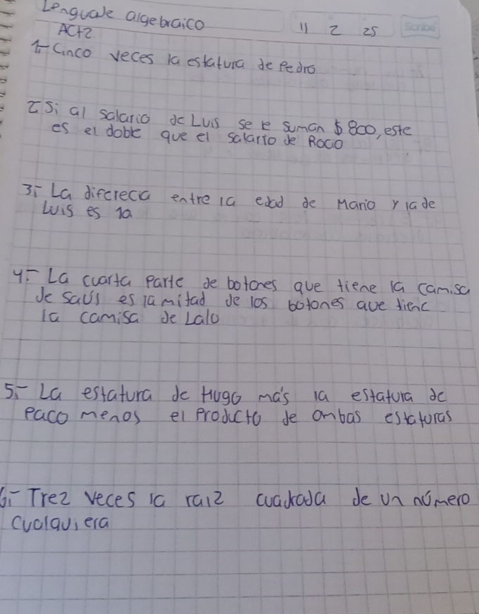 Lenguale algebraico 
ACH2 
11 2 25
1Cinco veces la estatura de pedro 
ISi al salario dc Lus se e suman 5800, este 
es el doble gue el salario de ROC0 
3ī La difcrecia entre 1a edad de Mano rlade 
Lois es 10. 
y: La cuarta parte se botones aue tiene ia can sa 
Je saus es 1amifad de l0s botones ave dienc 
Ia camisa Je Lalo 
5,La estatura do Hugo mas 1a estatura do 
paco menos el producto de ombas estatoras 
Gī Trez veces ia raiz wacada de un nimero 
(uclqu; era