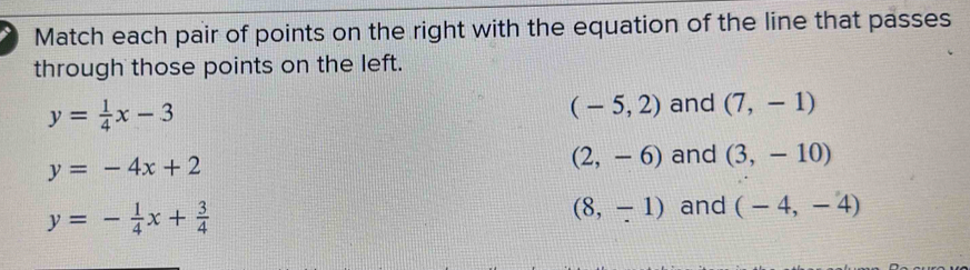 Match each pair of points on the right with the equation of the line that passes
through those points on the left.
(-5,2)
y= 1/4 x-3 and (7,-1)
y=-4x+2
(2,-6) and (3,-10)
y=- 1/4 x+ 3/4 
(8,-1) and (-4,-4)
