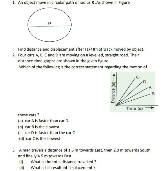 An object move in circular path of radius R.As shown in Figure
Find distance and displacement after (1/4)th of track moved by object.
2. Four cars A, B, C and D are moving on a levelled, straight road. Their
distance-time graphs are shown in the given figure.
Which of the following is the correct statement regarding the motion of
these cars ?
(a) car A is faster than car D.
(b) car B is the slowest
(c) car D is faster than the car C
(d) car C is the slowest
3. A man travels a distance of 1.5 m towards East, then 2.0 m towards South
and finally 4.5 m towards East.
(i) What is the total distance travelled ?
(ii) What is his resultant displacement ?