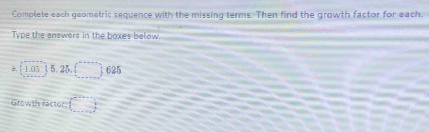 Complete each geometric sequence with the missing terms. Then find the growth factor for each. 
Type the answers in the boxes below. 
a. ! 1.05; 5. 25. □ 625
Growth factor: (□ ,
