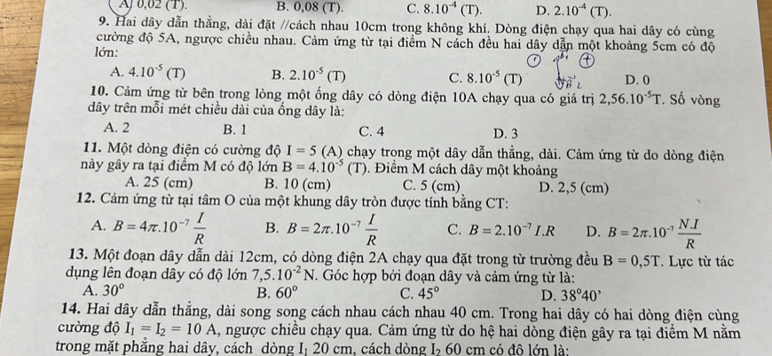 Aj 0,02 (1). B. 0,08 (T). C. 8.10^(-4)(T). D. 2.10^(-4)(T).
9. Hai dây dẫn thằng, dài đặt //cách nhau 10cm trong không khí. Dòng điện chạy qua hai dây có cùng
cường độ 5A, ngược chiều nhau. Cảm ứng từ tại điểm N cách đều hai dây dẫn một khoảng 5cm có độ
lớn:
A. 4.10^(-5)(T) B. 2.10^(-5)(T) C. 8.10^(-5)(T) D. 0
10. Cảm ứng từ bên trong lòng một ống dây có dòng điện 10A chạy qua có giá trị 2,56.10^(-5)T *. Số vòng
dây trên mỗi mét chiều dài của ống dây là:
A. 2 B. 1 C. 4 D. 3
11. Một dòng điện có cường độ I=5 ( 1) chạy trọng một dây dẫn thẳng, dài. Cảm ứng từ do dòng điện
này gây ra tại điểm M có độ lớn B=4.10^(-5)(T). Điểm M cách dây một khoảng
A. 25 (cm) B. 10 (cm) C. 5 (cm) D. 2,5 (cm)
12. Cảm ứng từ tại tâm O của một khung dây tròn được tính bằng CT:
A. B=4π .10^(-7) I/R  B. B=2π .10^(-7) I/R  C. B=2.10^(-7)I.R D. B=2π .10^(-7) (N.I)/R 
13. Một đoạn dây dẫn dài 12cm, có dòng điện 2A chạy qua đặt trong từ trường đều B=0,5T Lực từ tác
dụng lên đoạn dây có độ lớn 7,5.10^(-2)N T. Góc hợp bởi đoạn dây và cảm ứng từ là:
A. 30° B. 60° C. 45° D. 38°40'
14. Hai dây dẫn thẳng, dài song song cách nhau cách nhau 40 cm. Trong hai dây có hai dòng điện cùng
cường độ I_1=I_2=10A 1, ngược chiều chạy qua. Cảm ứng từ do hệ hai dòng điện gây ra tại điểm M nằm
trong mặt phẳng hai dây, cách dòng Iị 20 cm, cách dòng 1 I_260 cm có đô lớn là: