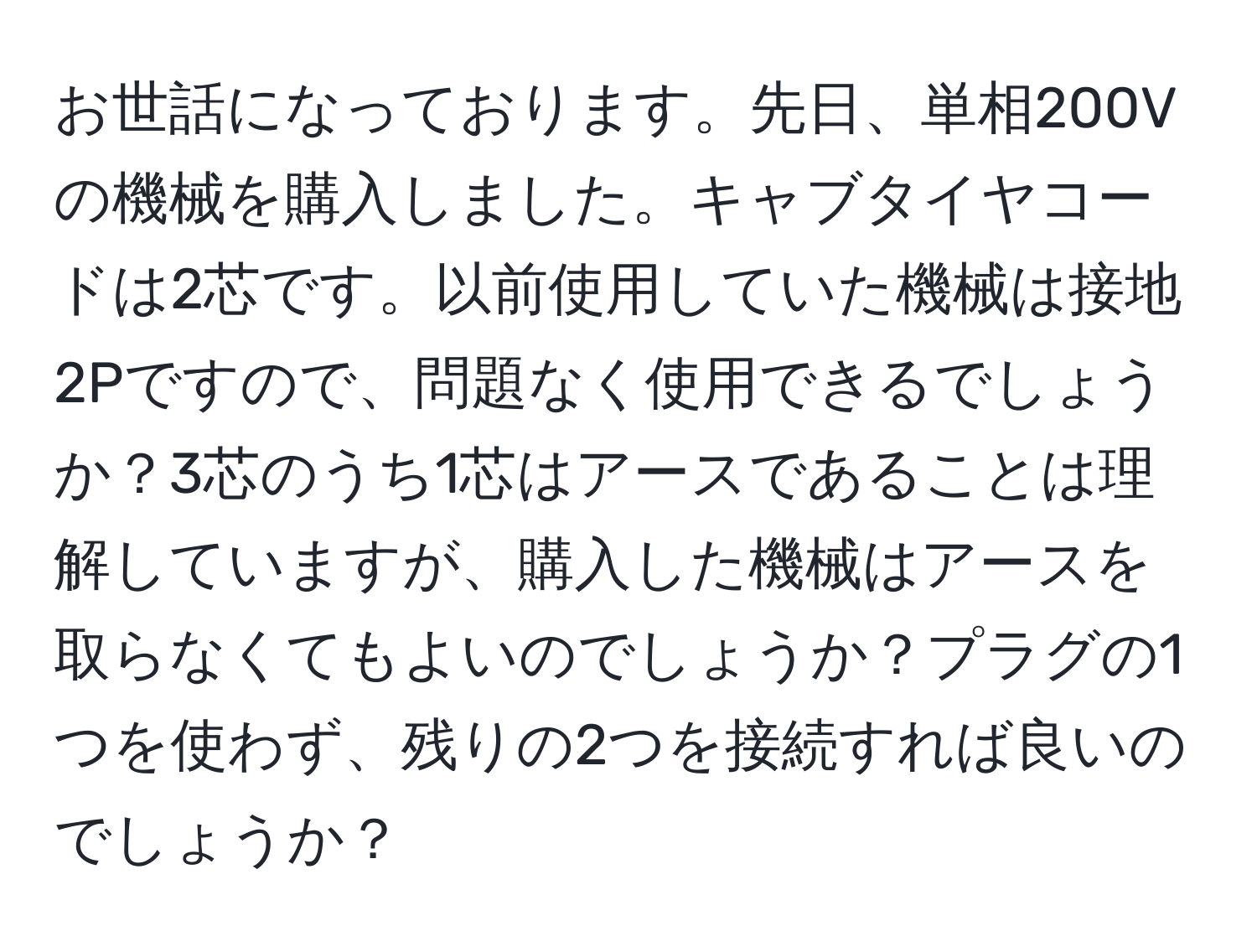 お世話になっております。先日、単相200Vの機械を購入しました。キャブタイヤコードは2芯です。以前使用していた機械は接地2Pですので、問題なく使用できるでしょうか？3芯のうち1芯はアースであることは理解していますが、購入した機械はアースを取らなくてもよいのでしょうか？プラグの1つを使わず、残りの2つを接続すれば良いのでしょうか？