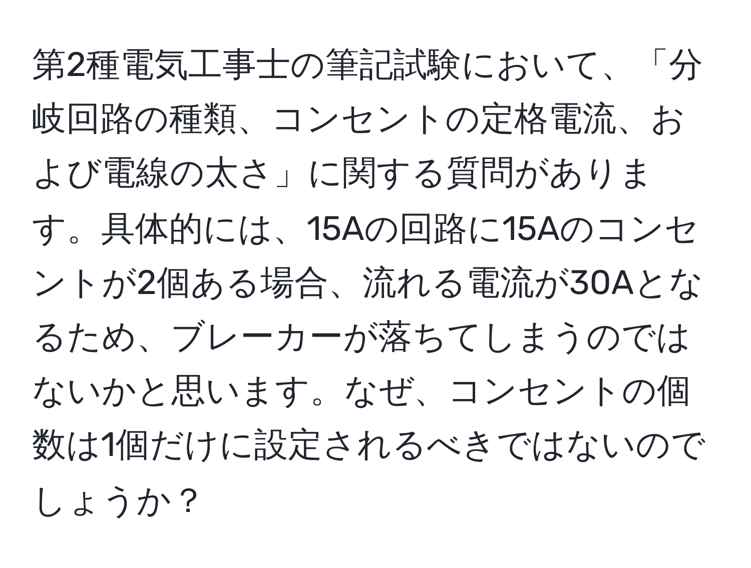 第2種電気工事士の筆記試験において、「分岐回路の種類、コンセントの定格電流、および電線の太さ」に関する質問があります。具体的には、15Aの回路に15Aのコンセントが2個ある場合、流れる電流が30Aとなるため、ブレーカーが落ちてしまうのではないかと思います。なぜ、コンセントの個数は1個だけに設定されるべきではないのでしょうか？