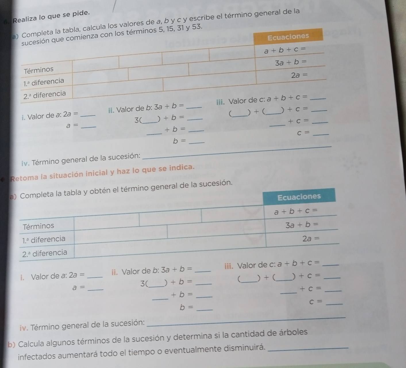 Realiza lo que se pide.
ula los valores de a, b y c y escribe el término general de la
53.
i. Valor de a: 2a= _ii. Valor de b: 3a+b= _
3( _) +b= ( ) + ( ) +c= _
+c=
_ a=
_
_ +b=
_
c= _
_ b=
iv. Término general de la sucesión:
_
a Retoma la situación inicial y haz lo que se indica.
ral de la sucesión.
i. Valor de a: 2a= _ ii. Valor de b: 3a+b= _iii. Valor de c:_ __
_
a= ____) + ( ) +c=
3( ) +b= (
_ +c=
_
+b= _
_ c=
_ b=
iv. Término general de la sucesión:
_
b) Calcula algunos términos de la sucesión y determina si la cantidad de árboles
infectados aumentará todo el tiempo o eventualmente disminuirá._