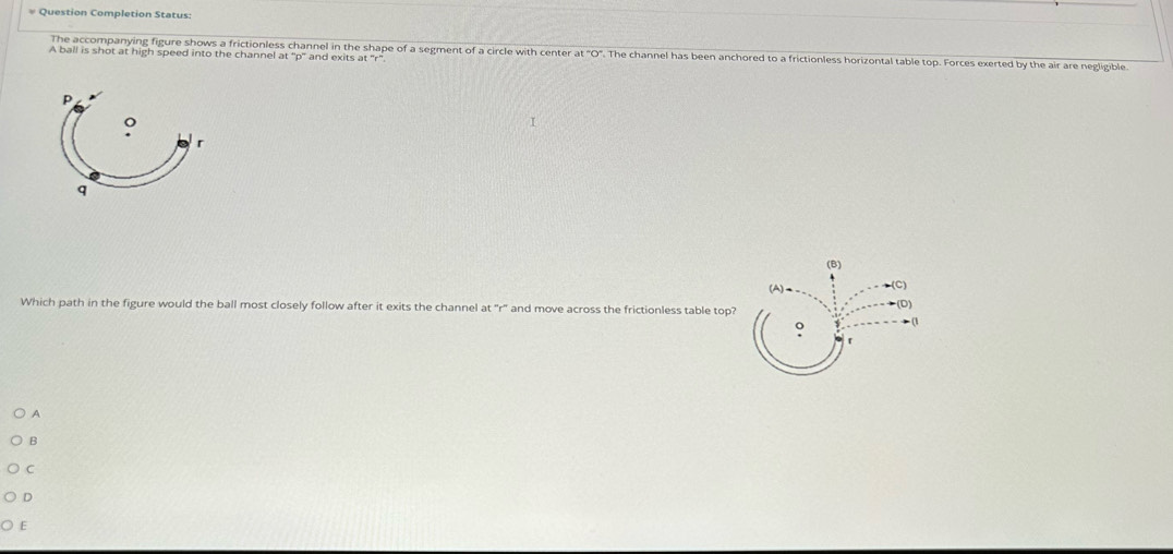 = Question Completion Status: 
The accompanying figure shows a frictionless channel in the shape of a segment of a circle with center at "O". The channel has been anchored to a frictionless horizontal table top. Forces exerted by the air are negligible 
A ball is shot at high speed into the channel at and exits at "r".
P
。
r
q
Which path in the figure would the ball most closely follow after it exits the channel at "r" and move across the frictionless table top? 
A 
B 
C 
D 
E