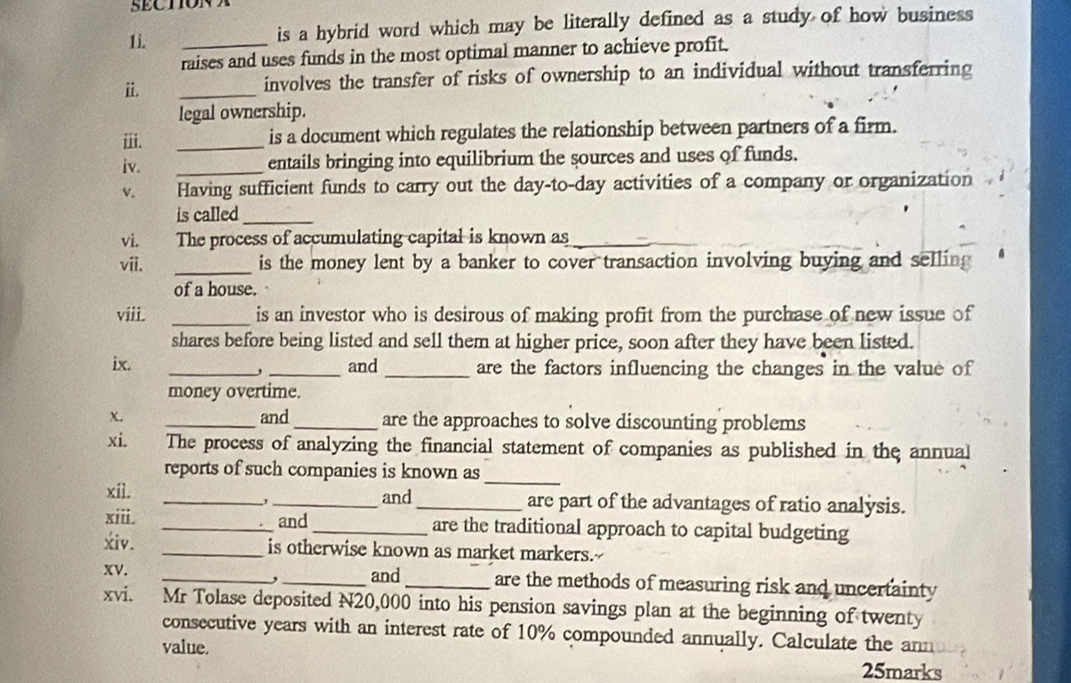 SECTIONA 
1i. _is a hybrid word which may be literally defined as a study of how business 
raises and uses funds in the most optimal manner to achieve profit. 
ⅱ. 
_ 
involves the transfer of risks of ownership to an individual without transferring 
legal ownership. 
ⅲ. _is a document which regulates the relationship between partners of a firm. 
iv. _entails bringing into equilibrium the sources and uses of funds. 
v. Having sufficient funds to carry out the day-to-day activities of a company or organization 
is called_ 
vi. The process of accumulating capital is known as_ 
vii. _is the money lent by a banker to cover transaction involving buying and selling 
of a house. 
viii. _is an investor who is desirous of making profit from the purchase of new issue of 
shares before being listed and sell them at higher price, soon after they have been listed. 
ix. __and _are the factors influencing the changes in the value of 
, 
money overtime. 
x. _and _are the approaches to solve discounting problems 
xi. The process of analyzing the financial statement of companies as published in the annual 
reports of such companies is known as 
_ 
xiì. __and _are part of the advantages of ratio analysis. 
, 
xiii. _and _are the traditional approach to capital budgeting 
xiv. _is otherwise known as market markers.- 
, 
XV. __and _are the methods of measuring risk and uncertainty 
xvi. Mr Tolase deposited N20,000 into his pension savings plan at the beginning of twenty 
consecutive years with an interest rate of 10% compounded annually. Calculate the ann 
value. 
25marks