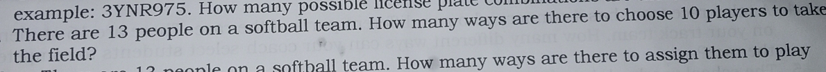 example: 3YNR975. How many possible license plate con 
There are 13 people on a softball team. How many ways are there to choose 10 players to take 
the field? 
ple on a softball team. How many ways are there to assign them to play