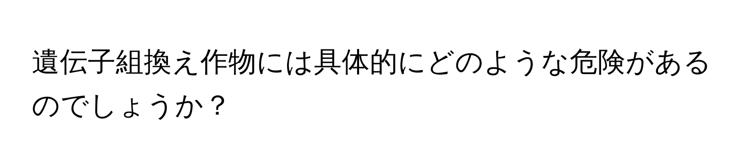 遺伝子組換え作物には具体的にどのような危険があるのでしょうか？