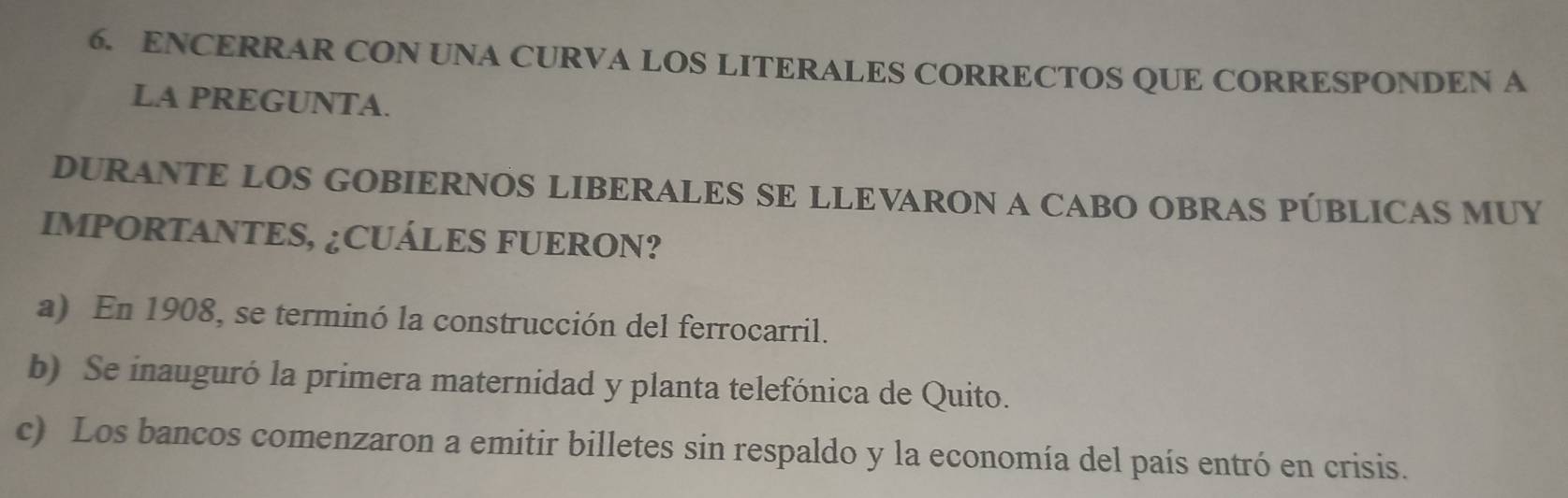 ENCERRAR CON UNA CURVA LOS LITERALES CORRECTOS QUE CORRESPONDEN A
LA PREGUNTA.
DURANTE LOS GOBIERNOS LIBERALES SE LLEVARON A CABO OBRAS PÚBLICAS MUY
IMPORTANTES, ¿CUÁLES FUERON?
a) En 1908, se terminó la construcción del ferrocarril.
b) Se inauguró la primera maternidad y planta telefónica de Quito.
c) Los bancos comenzaron a emitir billetes sin respaldo y la economía del país entró en crisis.