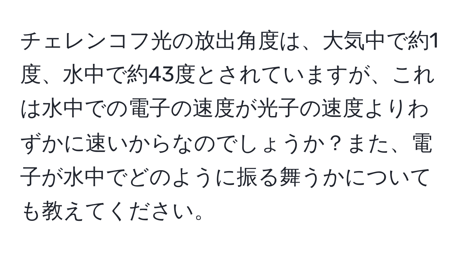 チェレンコフ光の放出角度は、大気中で約1度、水中で約43度とされていますが、これは水中での電子の速度が光子の速度よりわずかに速いからなのでしょうか？また、電子が水中でどのように振る舞うかについても教えてください。