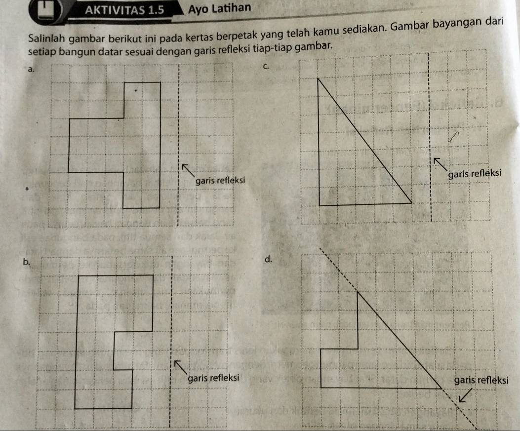 AKTIVITAS 1.5 Ayo Latihan 
Salinlah gambar berikut ini pada kertas berpetak yang telah kamu sediakan. Gambar bayangan dari 
setiap bangun datar sesuai dengan garis refleksi tiap-tiap gambar. 
a. 
C. 
garis refleksi 
d.