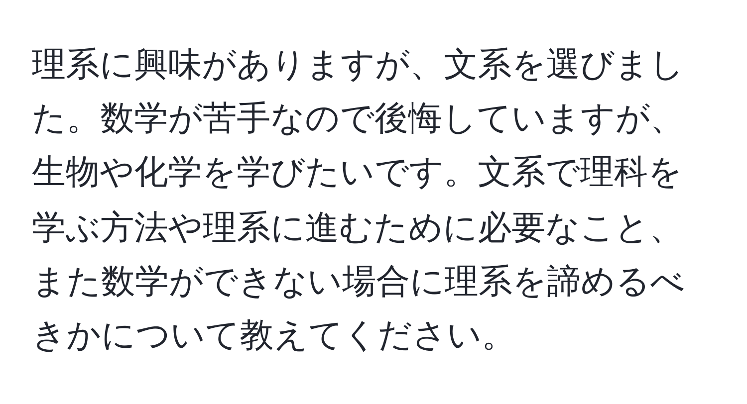 理系に興味がありますが、文系を選びました。数学が苦手なので後悔していますが、生物や化学を学びたいです。文系で理科を学ぶ方法や理系に進むために必要なこと、また数学ができない場合に理系を諦めるべきかについて教えてください。