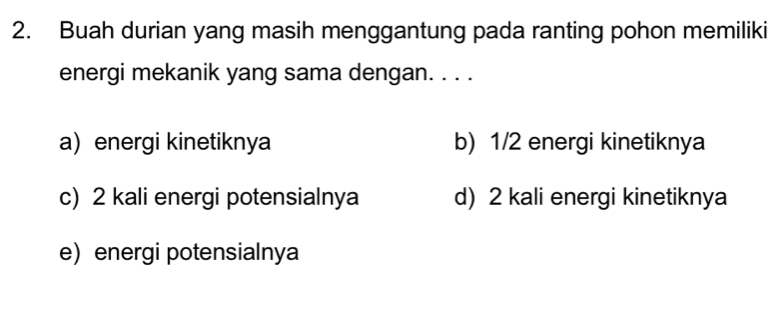 Buah durian yang masih menggantung pada ranting pohon memiliki
energi mekanik yang sama dengan. . . .
a) energi kinetiknya b) 1/2 energi kinetiknya
c) 2 kali energi potensialnya d) 2 kali energi kinetiknya
e energi potensialnya