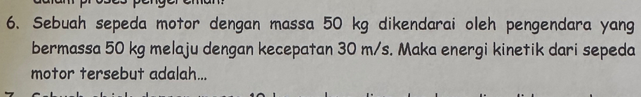 Sebuah sepeda motor dengan massa 50 kg dikendarai oleh pengendara yang 
bermassa 50 kg melaju dengan kecepatan 30 m/s. Maka energi kinetik dari sepeda 
motor tersebut adalah...