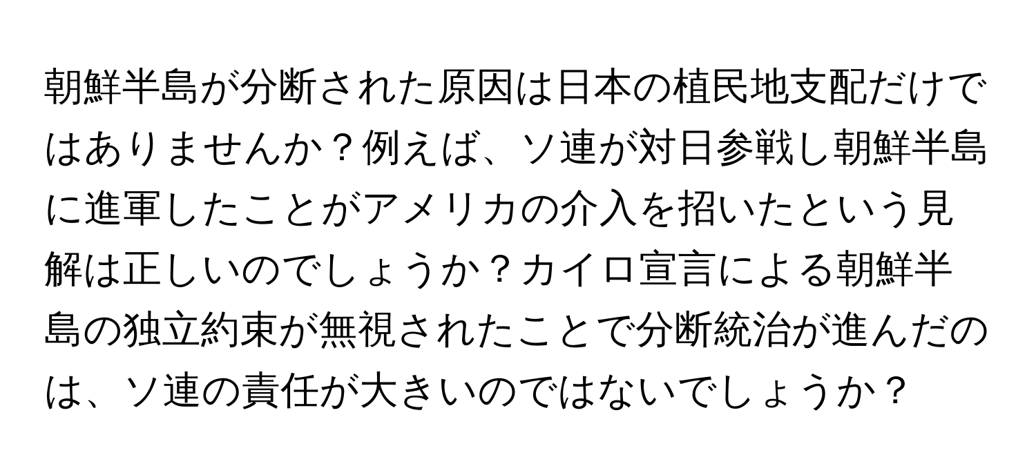 朝鮮半島が分断された原因は日本の植民地支配だけではありませんか？例えば、ソ連が対日参戦し朝鮮半島に進軍したことがアメリカの介入を招いたという見解は正しいのでしょうか？カイロ宣言による朝鮮半島の独立約束が無視されたことで分断統治が進んだのは、ソ連の責任が大きいのではないでしょうか？