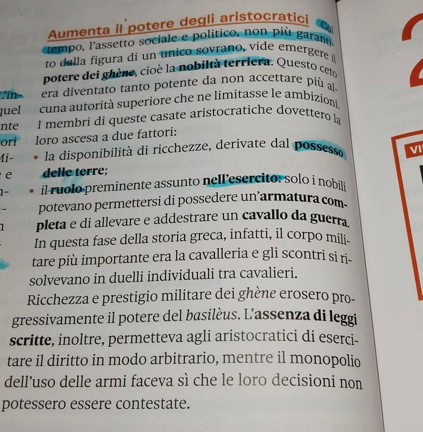 Aumenta il potere degli aristocratici 
Co 
tempo, l'assetto sociale e politico, non più garanti 
to dalla figura di un unico sovrano, vide emergere i 
potere dei ghène, cioè la nobiltà terriera. Questo ceto 
Vin− era diventato tanto potente da non accettare più al 
quel cuna autorità superiore che ne limitasse le ambizioni. 
nte I membri di queste casate aristocratiche dovettero la 
ori loro ascesa a due fattori: 
Mi- la disponibilità di ricchezze, derivate dal possesso 
VI 
e delle terre; 
1- il ruolo preminente assunto nell’esercito: solo í nobili 
- potevano permettersi di possedere un’armatura com- 
1 pleta e di allevare e addestrare un cavallo da guerra 
In questa fase della storia greca, infatti, il corpo mili- 
tare più importante era la cavalleria e gli scontri si ri- 
solvevano in duelli individuali tra cavalieri. 
Ricchezza e prestigio militare dei ghène erosero pro- 
gressivamente il potere del basilèus. L'assenza di leggi 
scritte, inoltre, permetteva agli aristocratici di eserci- 
tare il diritto in modo arbitrario, mentre il monopolio 
dell’uso delle armi faceva sì che le loro decisioni non 
potessero essere contestate.