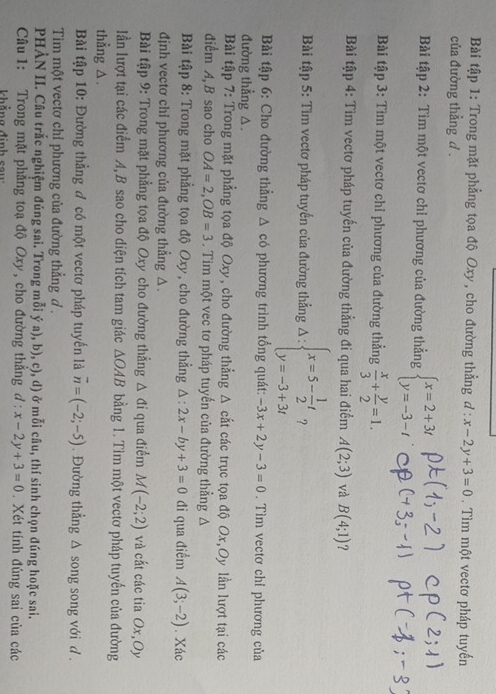 Bài tập 1: Trong mặt phẳng tọa độ Oxy, cho đường thẳng d:x-2y+3=0. Tìm một vectơ pháp tuyến
của đường thẳng d .
Bài tập 2: Tìm một vectơ chỉ phương của đường thẳng beginarrayl x=2+3t y=-3-tendarray.
Bài tập 3: Tìm một vectơ chỉ phương của đường thẳng  x/3 + y/2 =1.
Bài tập 4: Tìm vectơ pháp tuyến của đường thẳng đi qua hai điểm A(2;3) và B(4;1) ?
Bài tập 5: Tim vectơ pháp tuyến của đường thẳng Delta :beginarrayl x=5- 1/2 t y=-3+3tendarray. ?
Bài tập 6: Cho đường thẳng △ có phương trình tổng quát: -3x+2y-3=0. Tìm vectơ chỉ phương của
đường thẳng △.
Bài tập 7: Trong mặt phẳng tọa độ Oxy, cho đường thẳng A cắt các trục tọa độ Ox,Oy lần lượt tại các
điểm A, B sao cho OA=2,OB=3. Tim một vec tơ pháp tuyến của đường thẳng Δ
Bài tập 8: Trong mặt phẳng tọa độ Oxy, cho đường thẳng △ :2x-by+3=0 đi qua điểm A(3;-2). Xác
định vectơ chỉ phương của đường thẳng △.
Bài tập 9: Trong mặt phẳng tọa độ Oxy cho đường thắng △ di qua điểm M(-2;2) và cắt các tia Ox,Oy
lần lượt tại các điểm A, B sao cho diện tích tam giác △ OAB bằng 1. Tìm một vectơ pháp tuyến của đường
thẳng △ .
Bài tập 10: Đường thẳng ơ có một vectơ pháp tuyến là overline n=(-2;-5). Đường thẳng Δ song song với d .
Tim một vectơ chỉ phương của đường thẳng d .
PHẢN II. Câu trắc nghiệm đúng sai. Trong mỗi ý a), b), c), d) ở mỗi câu, thí sinh chọn đúng hoặc sai.
Câu 1: Trong mặt phẳng toạ độ Oxy, cho đường thẳng d:x-2y+3=0. Xét tính đúng sai của các
Khẳng định sau