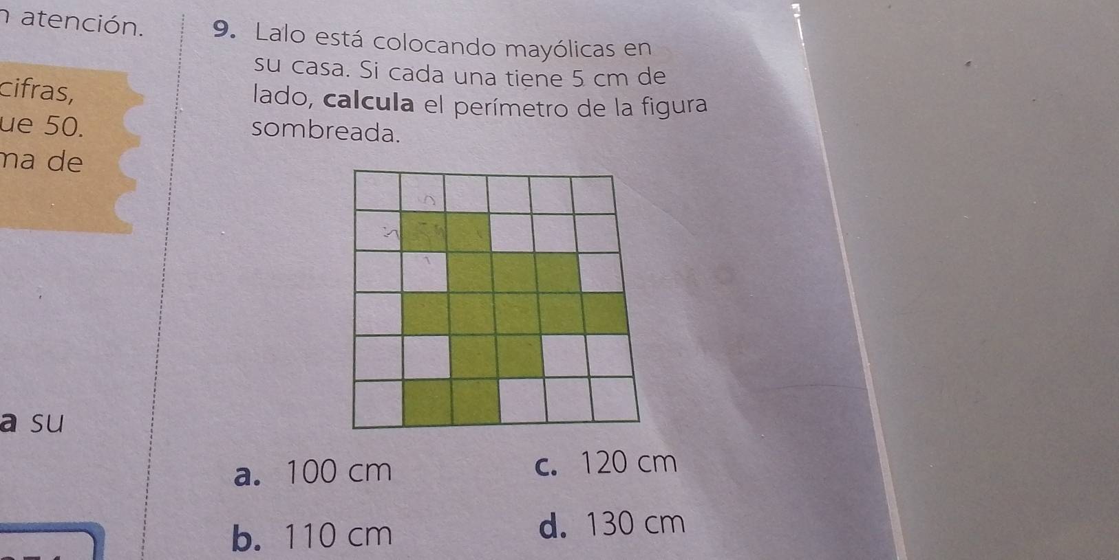 atención. 9. Lalo está colocando mayólicas en
su casa. Si cada una tiene 5 cm de
cifras,
lado, calcula el perímetro de la figura
ue 50.
sombreada.
na de
a su
a. 100 cm c. 120 cm
b. 110 cm d. 130 cm