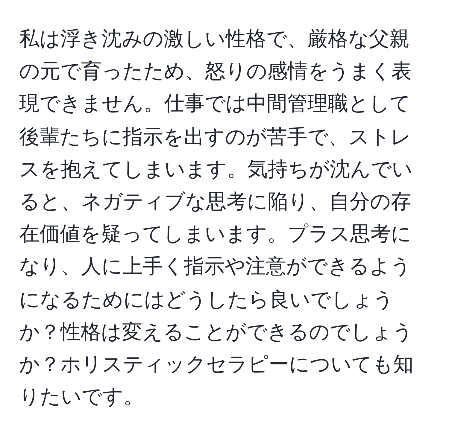 私は浮き沈みの激しい性格で、厳格な父親の元で育ったため、怒りの感情をうまく表現できません。仕事では中間管理職として後輩たちに指示を出すのが苦手で、ストレスを抱えてしまいます。気持ちが沈んでいると、ネガティブな思考に陥り、自分の存在価値を疑ってしまいます。プラス思考になり、人に上手く指示や注意ができるようになるためにはどうしたら良いでしょうか？性格は変えることができるのでしょうか？ホリスティックセラピーについても知りたいです。