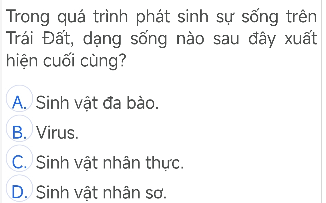 Trong quá trình phát sinh sự sống trên
Trái Đất, dạng sống nào sau đây xuất
hiện cuối cùng?
A. Sinh vật đa bào.
B. Virus.
C. Sinh vật nhân thực.
D. Sinh vật nhân sơ.