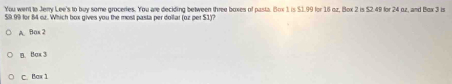 You went to Jerry Lee's to buy some groceries. You are deciding between three boxes of pasta. Box 1 is $1.99 for 16 oz, Box 2 is $2.49 for 24 oz, and Box 3 is
$9.99 for 84 oz. Which box gives you the most pasta per dollar (oz per $1)?
A Box 2
B. Box 3
C. Bax 1