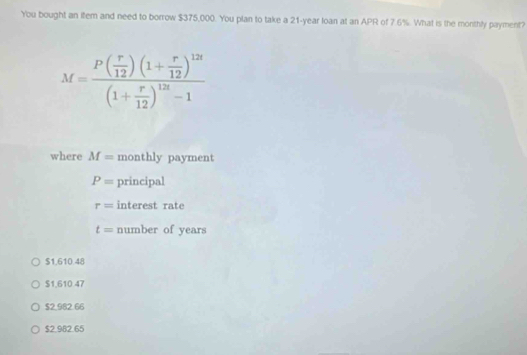You bought an item and need to borrow $375,000. You plan to take a 21-year loan at an APR of 7.6%. What is the monthly payment?
M=frac P( r/12 )(1+ r/12 )^12t(1+ r/12 )^12t-1
where M= monthly payment
P= principal
r= interest rate
t= number of years
$1,610.48
$1,610 47
$2,982.66
$2.982.65