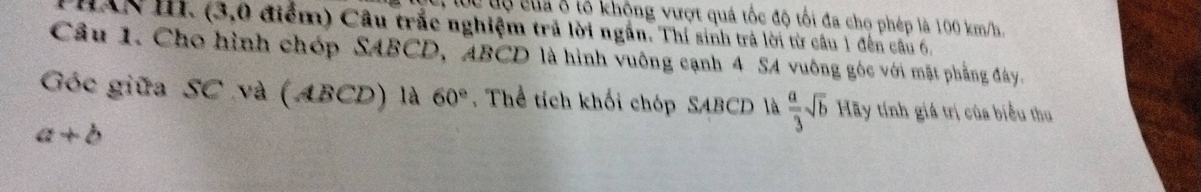 lc tộ của ở tổ khộng vượt quá tốc độ tối đa cho phép là 100 km/h. 
T HAN I. (3,0 điểm) Câu trắc nghiệm trả lời ngắn. Thí sinh trà lời từ câu 1 đến câu 6, 
Cầu 1. Cho hình chóp SABCD, ABCD là hình vuông cạnh 4 SA vuông góc với mặt phẳng đây. 
Góc giữa SC và (ABCD) là 60°. Thể tích khối chóp SABCD là  a/3 sqrt(b) Hãy tính giá trị của biểu thu
a+b