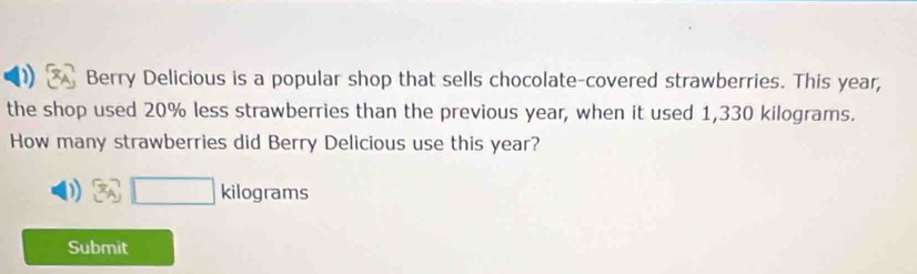 ) Berry Delicious is a popular shop that sells chocolate-covered strawberries. This year, 
the shop used 20% less strawberries than the previous year, when it used 1,330 kilograms. 
How many strawberries did Berry Delicious use this year?
□ kilog rams
Submit